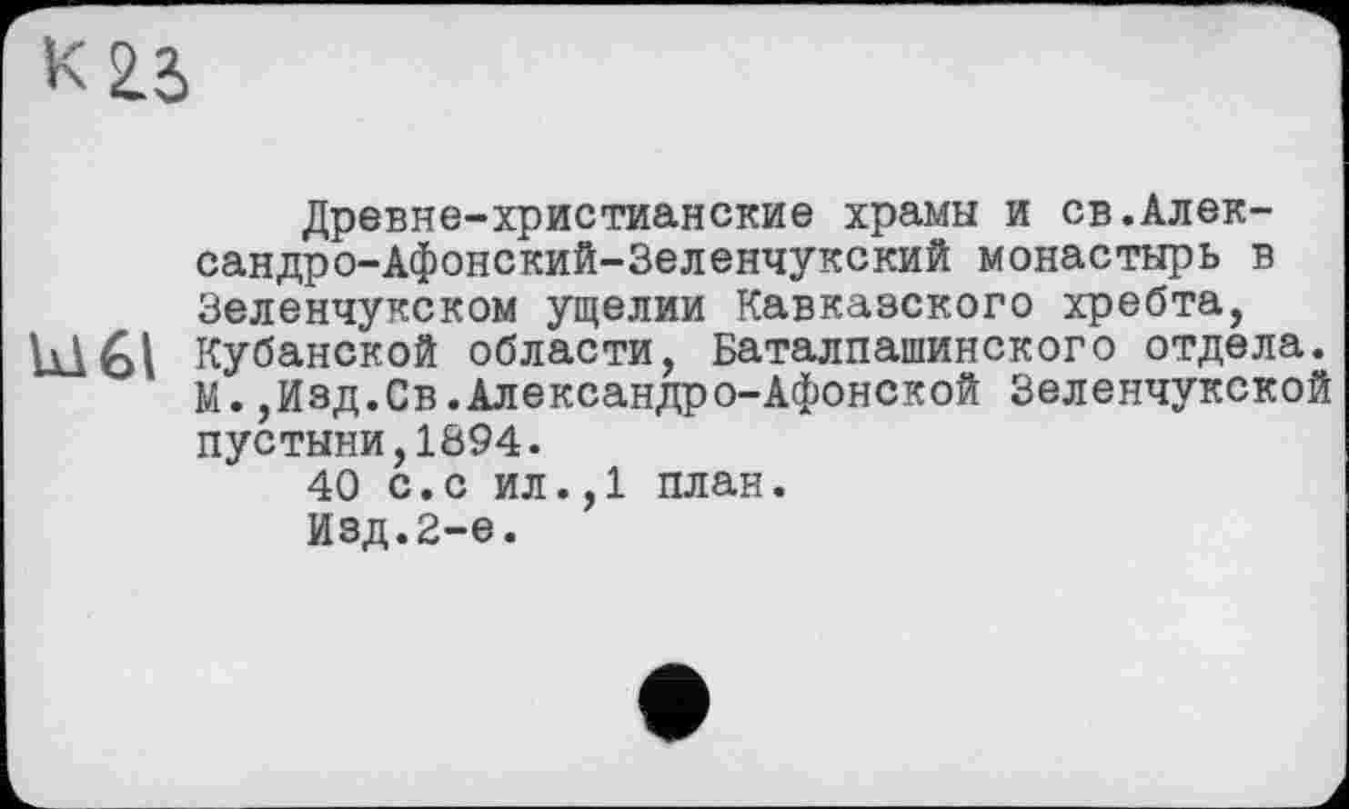 ﻿
Древне-христианские храмы и св.Алек-сандро-Афонский-Зеленчукский монастырь в Зеленчукском ущелии Кавказского хребта, Ы61 Кубанской области, Баталпашинского отдела.
М.,Изд.Св.Александро-Афонской Зеленчукской пустыни,1894.
40 с.с ил.,1 план.
Изд.2-е.